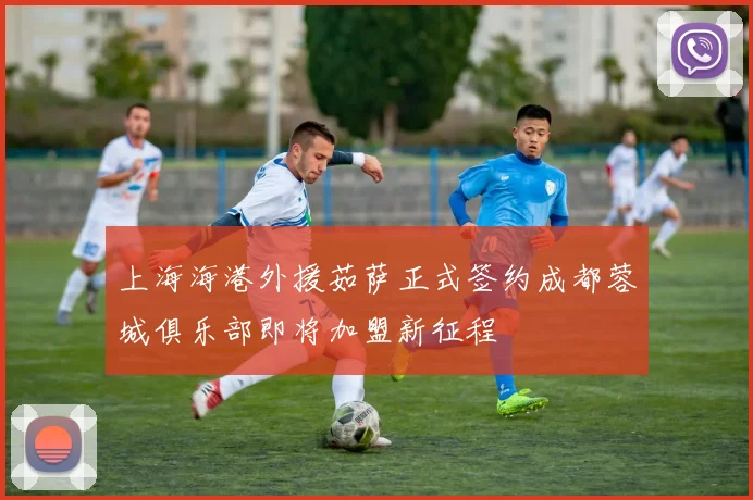 上海海港外援茹萨正式签约成都蓉城俱乐部即将加盟新征程
