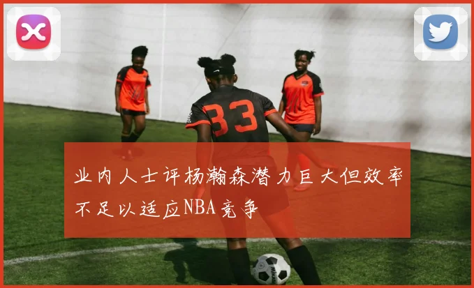业内人士评杨瀚森潜力巨大但效率不足以适应NBA竞争