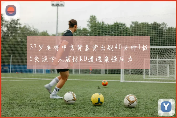 37岁老将申京背靠背出战40分钟1板5失误令人震惊KD遭遇最强压力