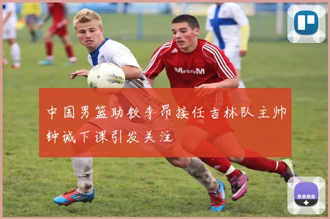 中国男篮助教李昂接任吉林队主帅钟诚下课引发关注