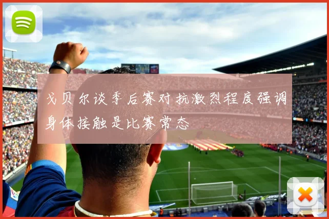 戈贝尔谈季后赛对抗激烈程度强调身体接触是比赛常态