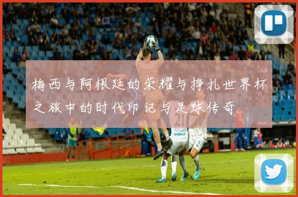 梅西与阿根廷的荣耀与挣扎世界杯之旅中的时代印记与足球传奇