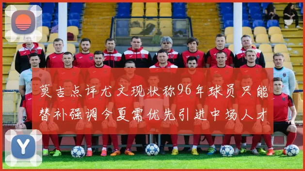莫吉点评尤文现状称96年球员只能替补强调今夏需优先引进中场人才