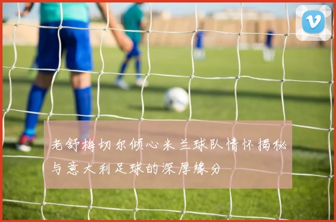 老舒梅切尔倾心米兰球队情怀揭秘与意大利足球的深厚缘分