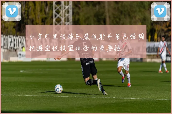 小贾巴里谈球队最佳射手角色强调把握空位投篮机会的重要性