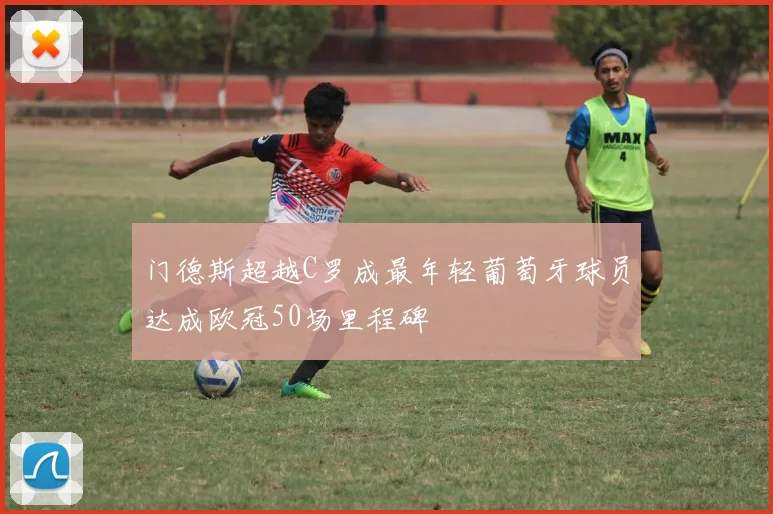 门德斯超越C罗成最年轻葡萄牙球员达成欧冠50场里程碑
