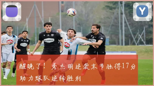 醒晚了！秀杰明逆袭末节独得17分助力球队逆转胜利