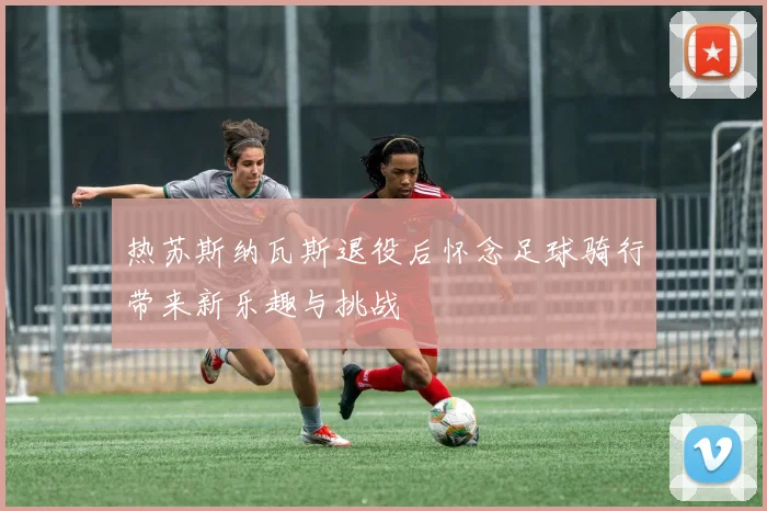 热苏斯纳瓦斯退役后怀念足球骑行带来新乐趣与挑战