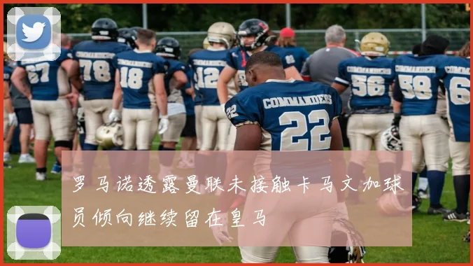 罗马诺透露曼联未接触卡马文加球员倾向继续留在皇马