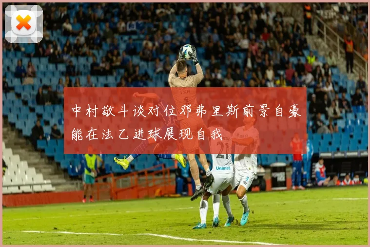 中村敬斗谈对位邓弗里斯前景自豪能在法乙进球展现自我