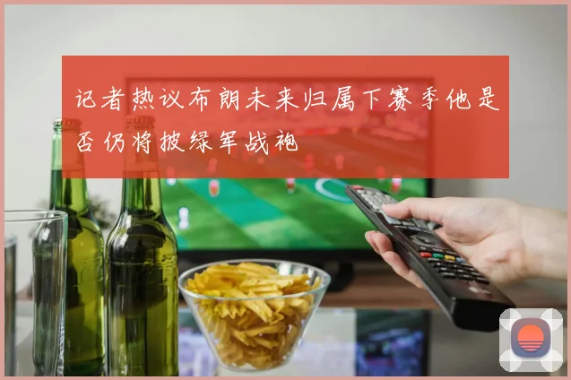 记者热议布朗未来归属下赛季他是否仍将披绿军战袍