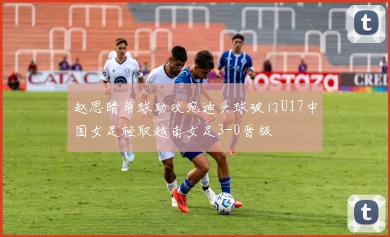 赵思晴角球助攻宛迪头球破门U17中国女足轻取越南女足3-0晋级