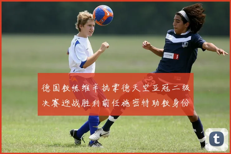 德国教练维辛执掌德天空亚冠二级决赛迎战胜利前任施密特助教身份引关注