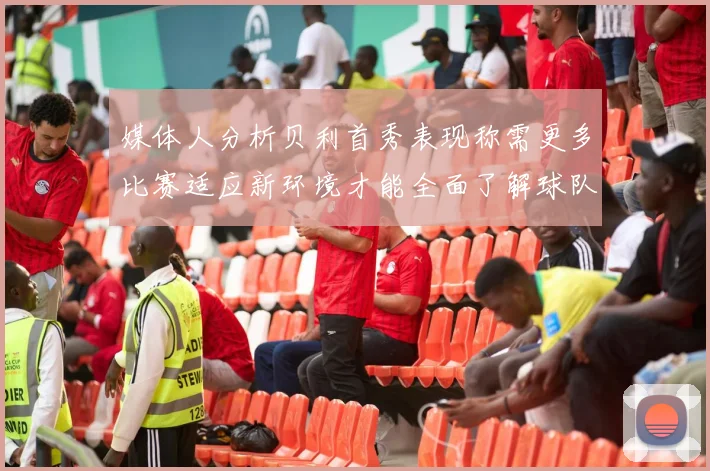 媒体人分析贝利首秀表现称需更多比赛适应新环境才能全面了解球队
