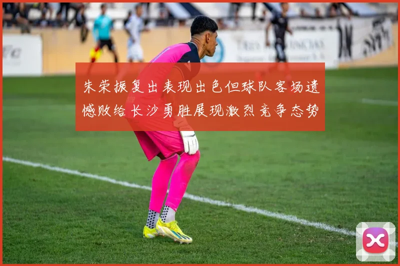 朱荣振复出表现出色但球队客场遗憾败给长沙勇胜展现激烈竞争态势