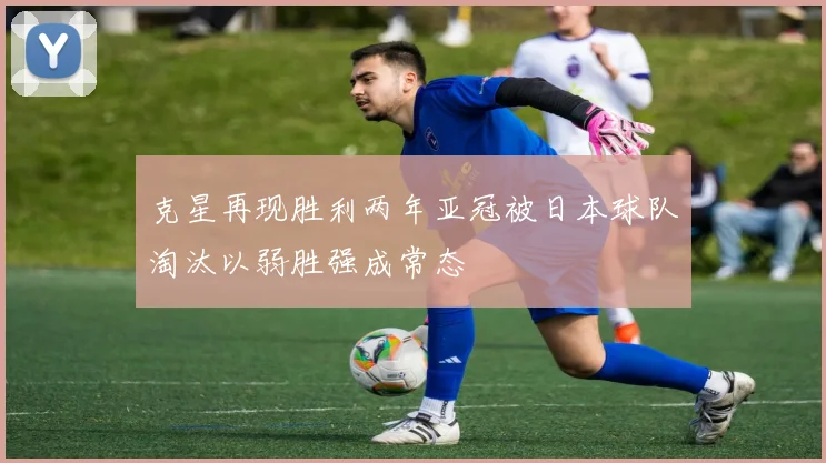 克星再现胜利两年亚冠被日本球队淘汰以弱胜强成常态