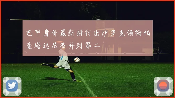 巴甲身价最新排行出炉罗克领衔帕奎塔达尼洛并列第二