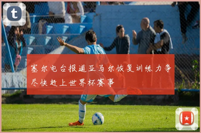 塞尔电台报道亚马尔恢复训练力争尽快赶上世界杯赛事
