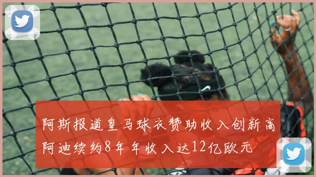 阿斯报道皇马球衣赞助收入创新高阿迪续约8年年收入达12亿欧元