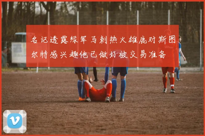 名记透露绿军马刺热火雄鹿对斯图尔特感兴趣他已做好被交易准备