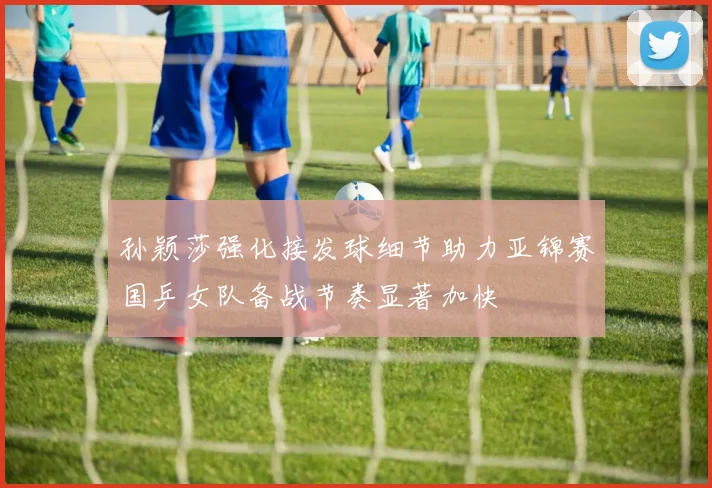 孙颖莎强化接发球细节助力亚锦赛国乒女队备战节奏显著加快