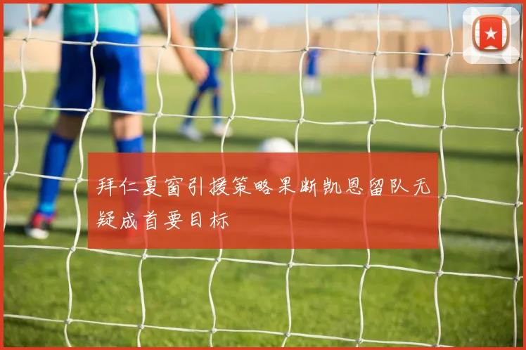 拜仁夏窗引援策略果断凯恩留队无疑成首要目标