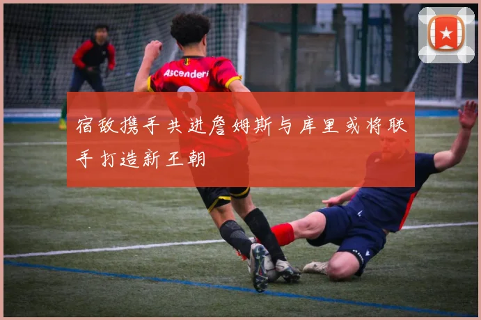 宿敌携手共进詹姆斯与库里或将联手打造新王朝